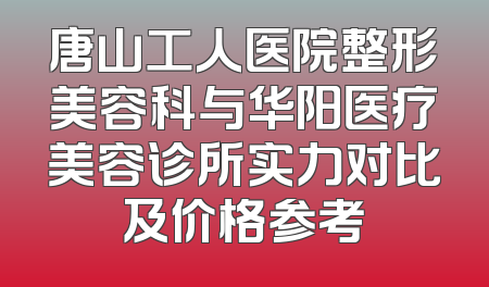 唐山工人医院整形美容科与华阳医疗美容诊所实力对比及价格参考