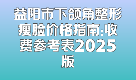 益阳市下颌角整形瘦脸价格指南：收费参考表2025版