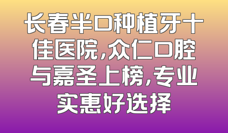 长春半口种植牙十佳医院，众仁口腔与嘉圣上榜，专业实惠好选择