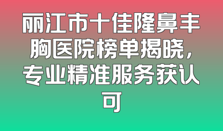 丽江市十佳隆鼻丰胸医院榜单揭晓，专业精准服务获认可