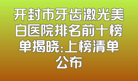 开封市牙齿激光美白医院排名前十榜单揭晓：上榜清单公布