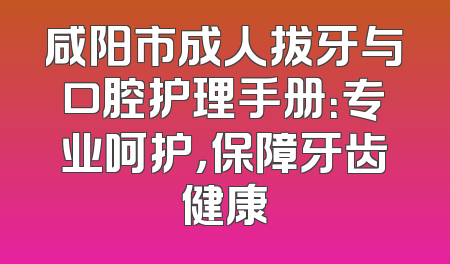 咸阳市成人拔牙与口腔护理手册：专业呵护，保障牙齿健康