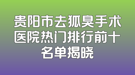贵阳市去狐臭手术医院热门排行前十名单揭晓