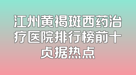 江州黄褐斑西药治疗医院排行榜前十占据热点