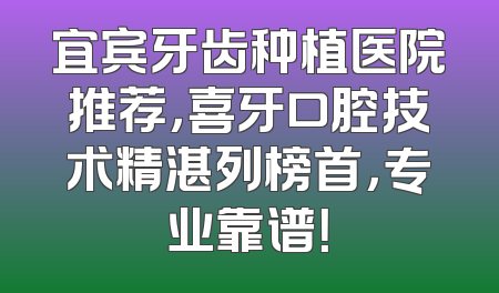 宜宾牙齿种植医院推荐，喜牙口腔技术精湛列榜首，专业靠谱！