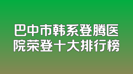 巴中市韩系登腾医院荣登十大排行榜