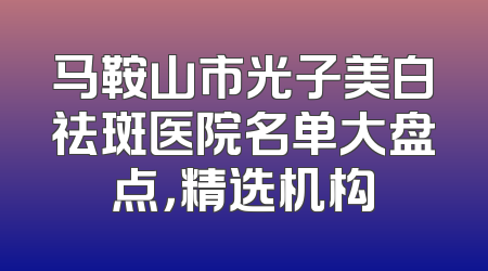 马鞍山市光子美白祛斑医院名单大盘点，精选机构