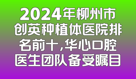 2024年柳州市创英种植体医院排名前十，华心口腔医生团队备受瞩目