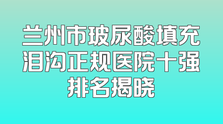 兰州市玻尿酸填充泪沟正规医院十强排名揭晓