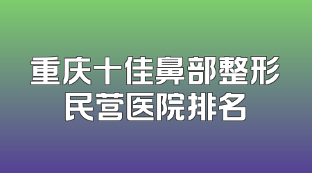 重庆十佳鼻部整形民营医院排名