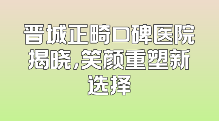 晋城正畸口碑医院揭晓，笑颜重塑新选择