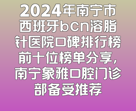 2024年南宁市西班牙bcn溶脂针医院口碑排行榜前十位榜单分享，南宁象雅口腔门诊部备受推荐