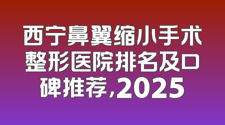 西宁鼻翼缩小手术整形医院排名及口碑推荐，2025
