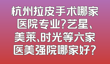 杭州拉皮手术哪家医院专业？艺星、美莱、时光等六家医美强院哪家好？