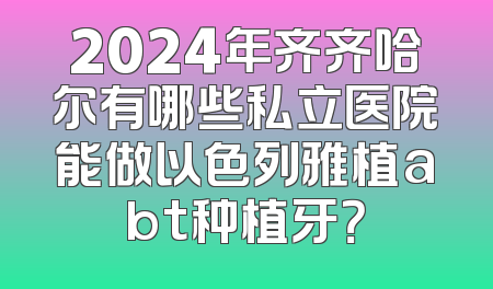 2024年齐齐哈尔有哪些私立医院能做以色列雅植abt种植牙？