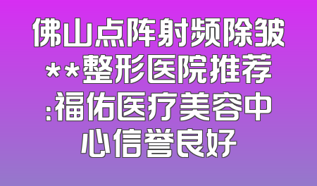 佛山点阵射频除皱**整形医院推荐：福佑医疗美容中心信誉良好