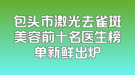 包头市激光去雀斑美容前十名医生榜单新鲜出炉