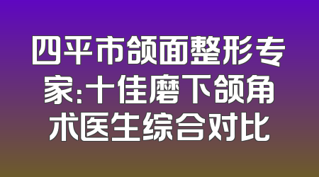 四平市颌面整形专家：十佳磨下颌角术医生综合对比