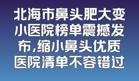 北海市鼻头肥大变小医院榜单震撼发布，缩小鼻头优质医院清单不容错过
