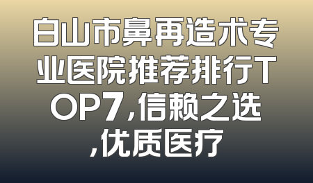 白山市鼻再造术专业医院推荐排行TOP7，信赖之选，优质医疗