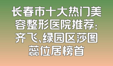 长春市十大热门美容整形医院推荐：齐飞、绿园区莎图蕊位居榜首