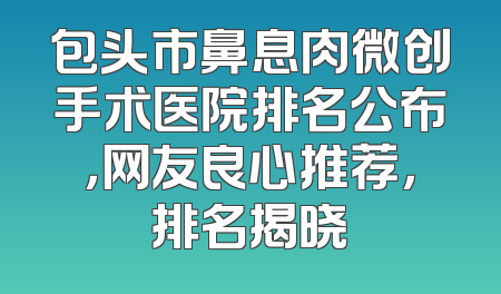 包头市鼻息肉微创手术医院排名公布，网友良心推荐，排名揭晓