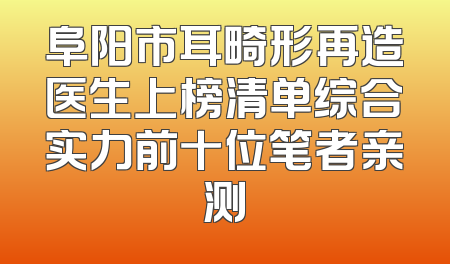 阜阳市耳畸形再造医生上榜清单综合实力前十位笔者亲测