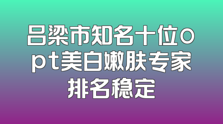 吕梁市知名十位opt美白嫩肤专家排名稳定
