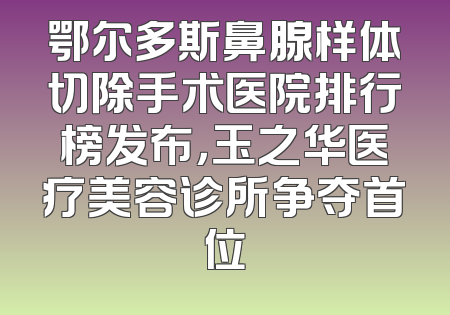 鄂尔多斯鼻腺样体切除手术医院排行榜发布，玉之华医疗美容诊所争夺首位