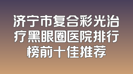 济宁市复合彩光治疗黑眼圈医院排行榜前十佳推荐