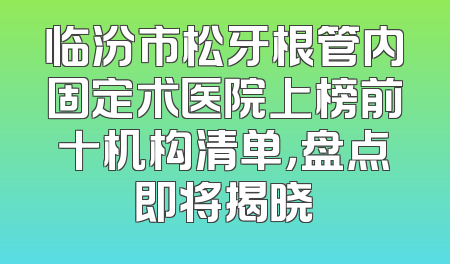 临汾市松牙根管内固定术医院上榜前十机构清单，盘点即将揭晓