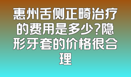 惠州舌侧正畸治疗的费用是多少？隐形牙套的价格很合理