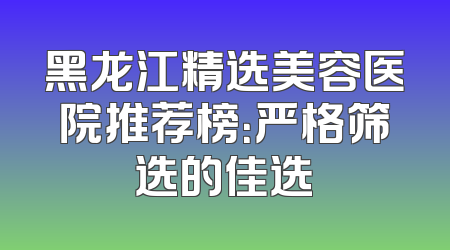 黑龙江精选美容医院推荐榜：严格筛选的佳选