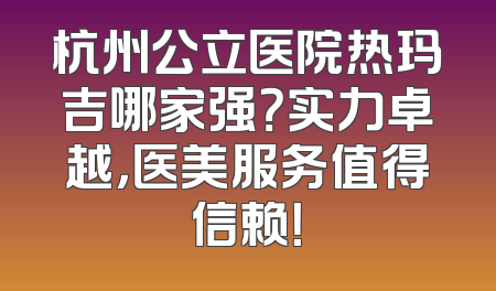 杭州公立医院热玛吉哪家强？实力卓越，医美服务值得信赖！