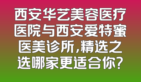 西安华艺美容医疗医院与西安爱特蜜医美诊所，精选之选哪家更适合你？