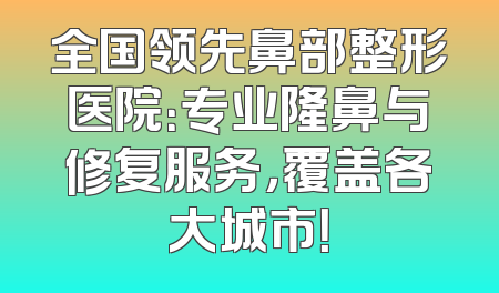 全国领先鼻部整形医院：专业隆鼻与修复服务，覆盖各大城市！