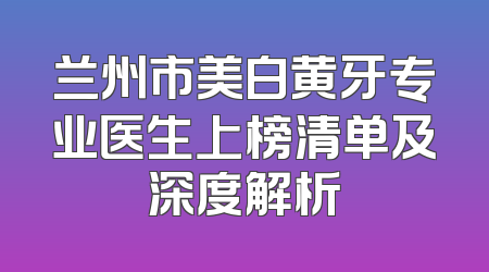 兰州市美白黄牙专业医生上榜清单及深度解析