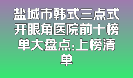 盐城市韩式三点式开眼角医院前十榜单大盘点：上榜清单