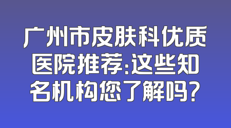 广州市皮肤科优质医院推荐：这些知名机构您了解吗？