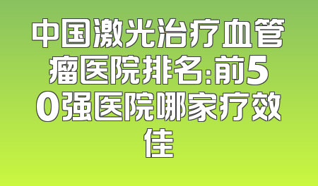 中国激光治疗血管瘤医院排名：前50强医院哪家疗效佳