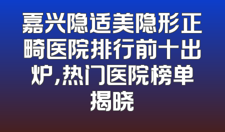 嘉兴隐适美隐形正畸医院排行前十出炉，热门医院榜单揭晓