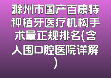 滁州市国产百康特种植牙医疗机构手术量正规排名（含入围口腔医院详解）