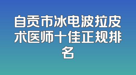 自贡市冰电波拉皮术医师十佳正规排名