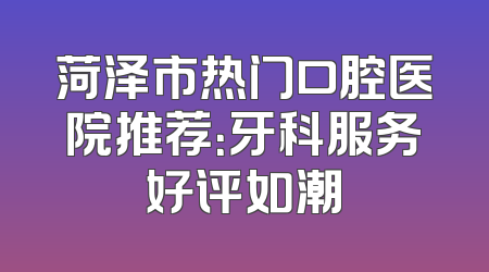 菏泽市热门口腔医院推荐：牙科服务好评如潮