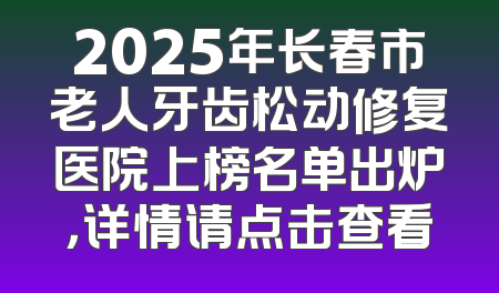 2025年长春市老人牙齿松动修复医院上榜名单出炉，详情请点击查看