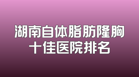 湖南自体脂肪隆胸十佳医院排名