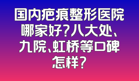 国内疤痕整形医院哪家好？八大处、九院、虹桥等口碑怎样？