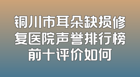 铜川市耳朵缺损修复医院声誉排行榜前十评价如何