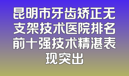 昆明市牙齿矫正无支架技术医院排名前十强技术精湛表现突出