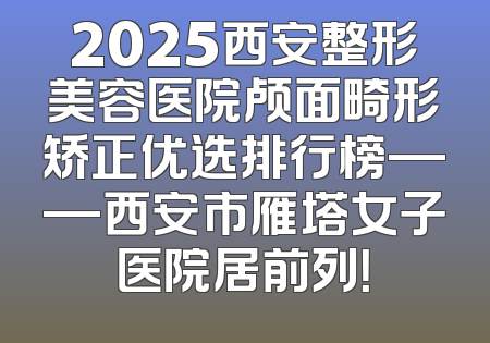 2025西安整形美容医院颅面畸形矫正优选排行榜——西安市雁塔女子医院居前列！